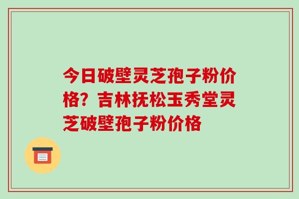 今日破壁灵芝孢子粉价格？吉林抚松玉秀堂灵芝破壁孢子粉价格