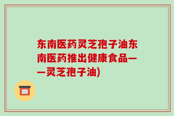 东南医药灵芝孢子油东南医药推出健康食品——灵芝孢子油)