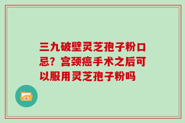 三九破壁灵芝孢子粉口忌？宫颈癌手术之后可以服用灵芝孢子粉吗