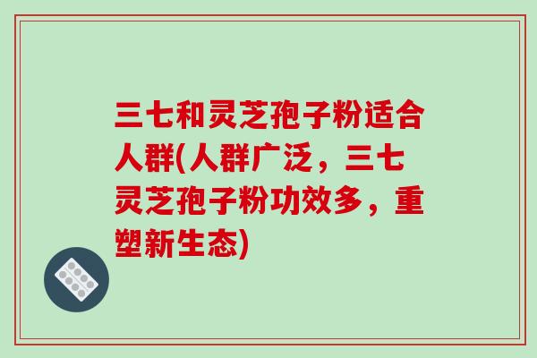 三七和灵芝孢子粉适合人群(人群广泛，三七灵芝孢子粉功效多，重塑新生态)