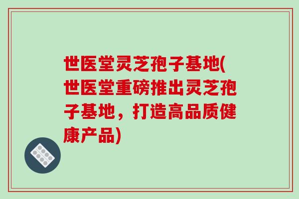 世医堂灵芝孢子基地(世医堂重磅推出灵芝孢子基地，打造高品质健康产品)