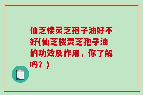 仙芝楼灵芝孢子油好不好(仙芝楼灵芝孢子油的功效及作用，你了解吗？)