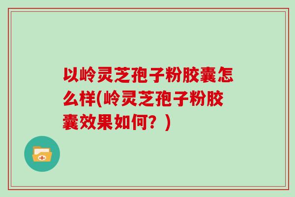 以岭灵芝孢子粉胶囊怎么样(岭灵芝孢子粉胶囊效果如何？)