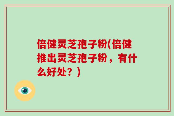倍健灵芝孢子粉(倍健推出灵芝孢子粉，有什么好处？)