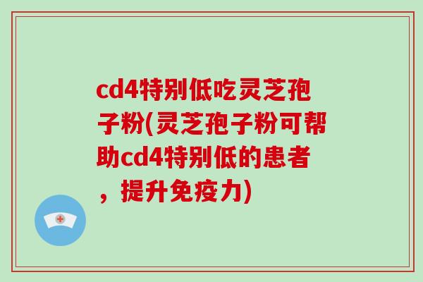 cd4特别低吃灵芝孢子粉(灵芝孢子粉可帮助cd4特别低的患者，提升免疫力)