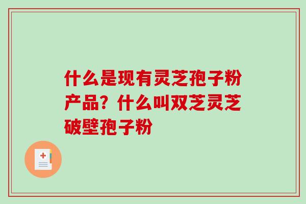 什么是现有灵芝孢子粉产品？什么叫双芝灵芝破壁孢子粉