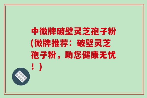 中微牌破壁灵芝孢子粉(微牌推荐：破壁灵芝孢子粉，助您健康无忧！)