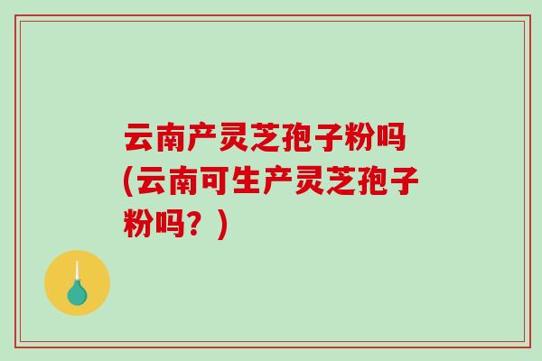 云南产灵芝孢子粉吗 (云南可生产灵芝孢子粉吗？)