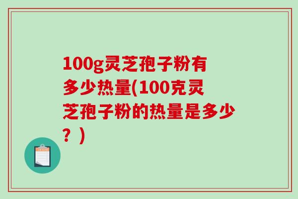 100g灵芝孢子粉有多少热量(100克灵芝孢子粉的热量是多少？)