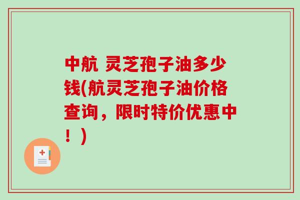 中航 灵芝孢子油多少钱(航灵芝孢子油价格查询，限时特价优惠中！)