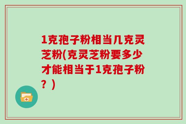 1克孢子粉相当几克灵芝粉(克灵芝粉要多少才能相当于1克孢子粉？)