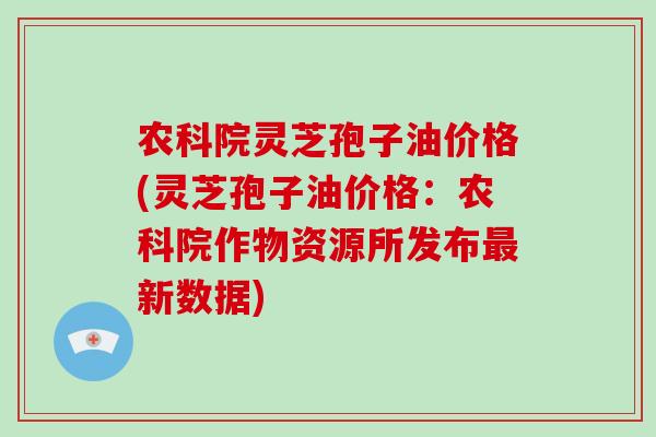 农科院灵芝孢子油价格(灵芝孢子油价格：农科院作物资源所发布最新数据)