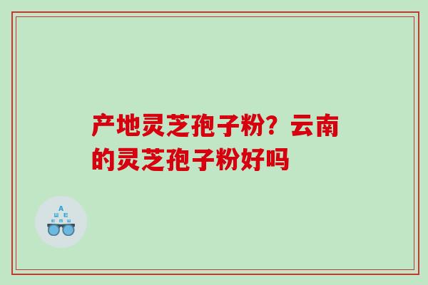 产地灵芝孢子粉？云南的灵芝孢子粉好吗