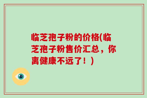 临芝孢子粉的价格(临芝孢子粉售价汇总，你离健康不远了！)