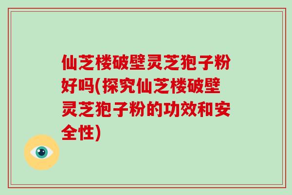 仙芝楼破壁灵芝狍子粉好吗(探究仙芝楼破壁灵芝狍子粉的功效和安全性)