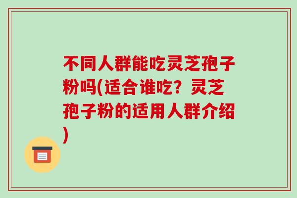 不同人群能吃灵芝孢子粉吗(适合谁吃？灵芝孢子粉的适用人群介绍)