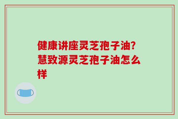 健康讲座灵芝孢子油？慧致源灵芝孢子油怎么样