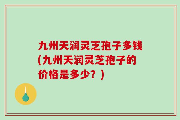 九州天润灵芝孢子多钱(九州天润灵芝孢子的价格是多少？)