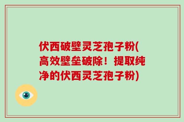 伏西破壁灵芝孢子粉(高效壁垒破除！提取纯净的伏西灵芝孢子粉)