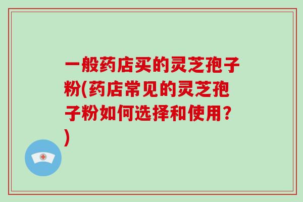 一般药店买的灵芝孢子粉(药店常见的灵芝孢子粉如何选择和使用？)