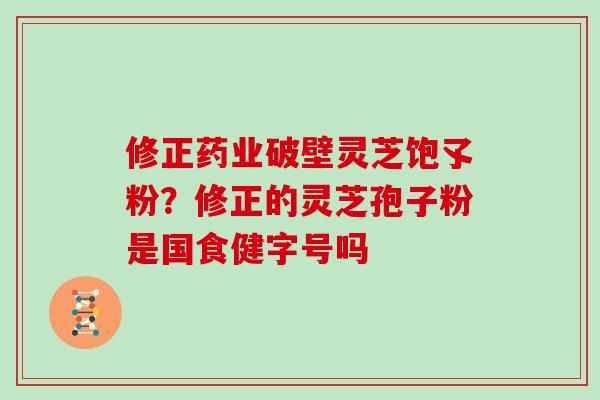 修正药业破壁灵芝饱孓粉？修正的灵芝孢子粉是国食健字号吗