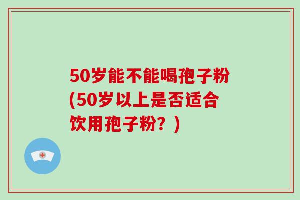 50岁能不能喝孢子粉(50岁以上是否适合饮用孢子粉？)