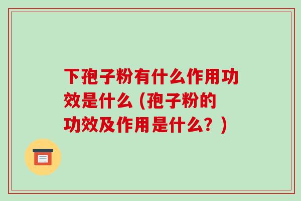 下孢子粉有什么作用功效是什么 (孢子粉的功效及作用是什么？)