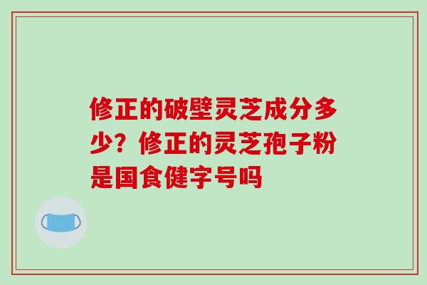 修正的破壁灵芝成分多少？修正的灵芝孢子粉是国食健字号吗