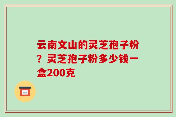 云南文山的灵芝孢子粉？灵芝孢子粉多少钱一盒200克