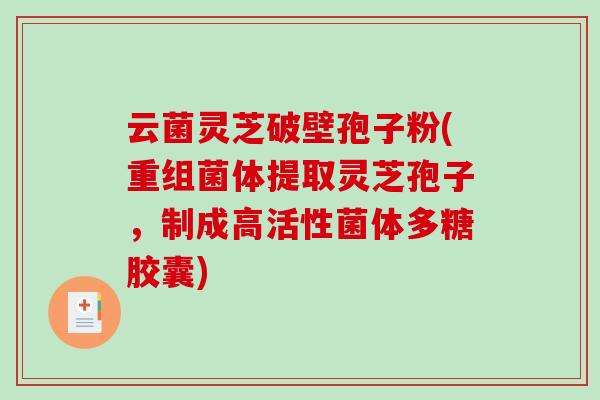 云菌灵芝破壁孢子粉(重组菌体提取灵芝孢子，制成高活性菌体多糖胶囊)