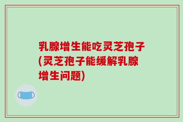 乳腺增生能吃灵芝孢子(灵芝孢子能缓解乳腺增生问题)