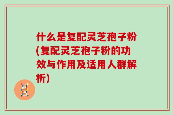 什么是复配灵芝孢子粉(复配灵芝孢子粉的功效与作用及适用人群解析)