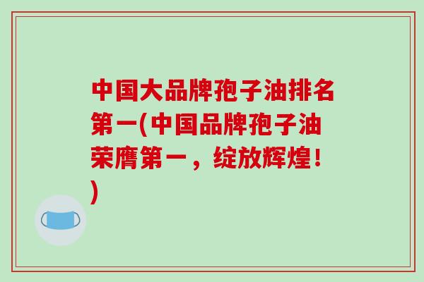 中国大品牌孢子油排名第一(中国品牌孢子油荣膺第一，绽放辉煌！)