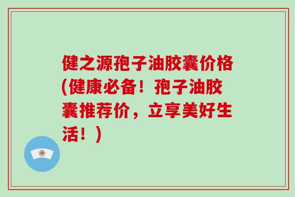 健之源孢子油胶囊价格(健康必备！孢子油胶囊推荐价，立享美好生活！)