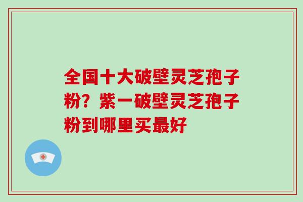 全国十大破壁灵芝孢子粉？紫一破壁灵芝孢子粉到哪里买好