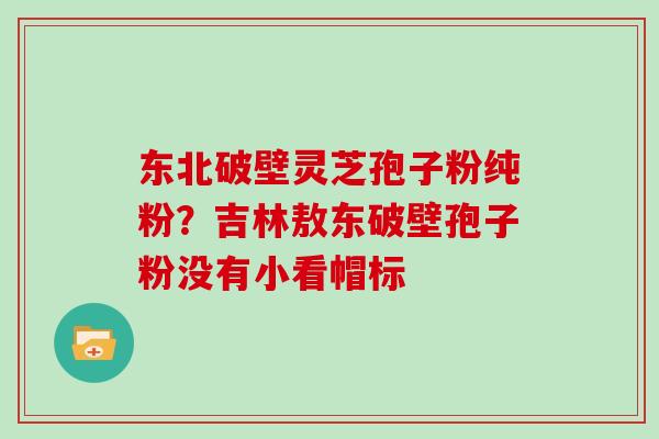 东北破壁灵芝孢子粉纯粉？吉林敖东破壁孢子粉没有小看帽标