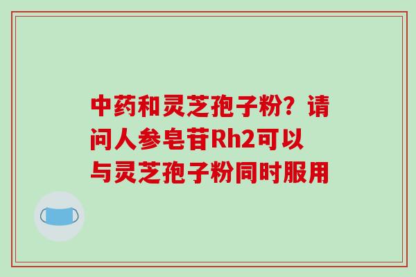 中药和灵芝孢子粉？请问人参皂苷Rh2可以与灵芝孢子粉同时服用