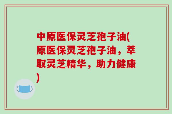 中原医保灵芝孢子油(原医保灵芝孢子油，萃取灵芝精华，助力健康)