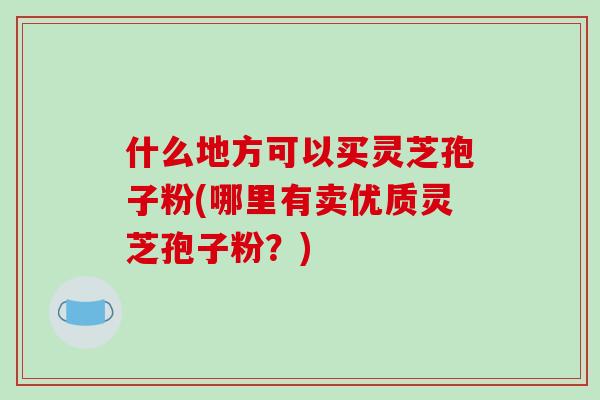 什么地方可以买灵芝孢子粉(哪里有卖优质灵芝孢子粉？)