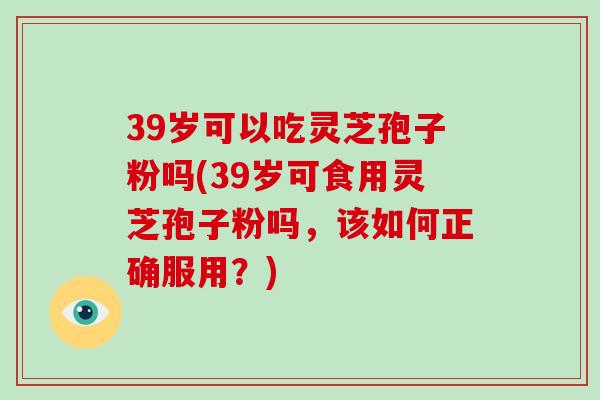 39岁可以吃灵芝孢子粉吗(39岁可食用灵芝孢子粉吗，该如何正确服用？)