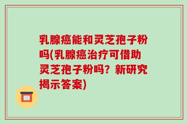 乳腺癌能和灵芝孢子粉吗(乳腺癌治疗可借助灵芝孢子粉吗？新研究揭示答案)