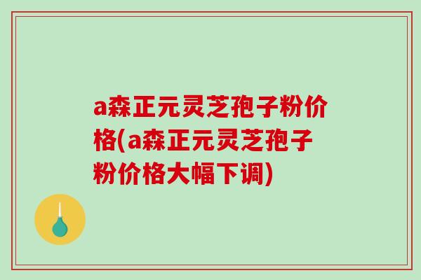 a森正元灵芝孢子粉价格(a森正元灵芝孢子粉价格大幅下调)