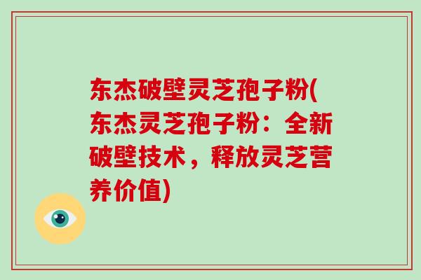 东杰破壁灵芝孢子粉(东杰灵芝孢子粉：全新破壁技术，释放灵芝营养价值)