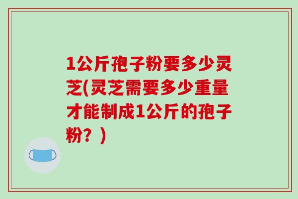 1公斤孢子粉要多少灵芝(灵芝需要多少重量才能制成1公斤的孢子粉？)