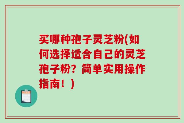 买哪种孢子灵芝粉(如何选择适合自己的灵芝孢子粉？简单实用操作指南！)