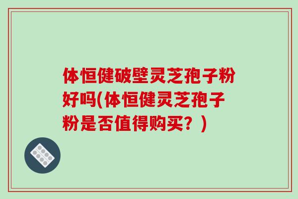 体恒健破壁灵芝孢子粉好吗(体恒健灵芝孢子粉是否值得购买？)