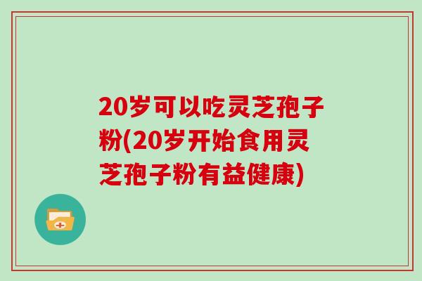 20岁可以吃灵芝孢子粉(20岁开始食用灵芝孢子粉有益健康)