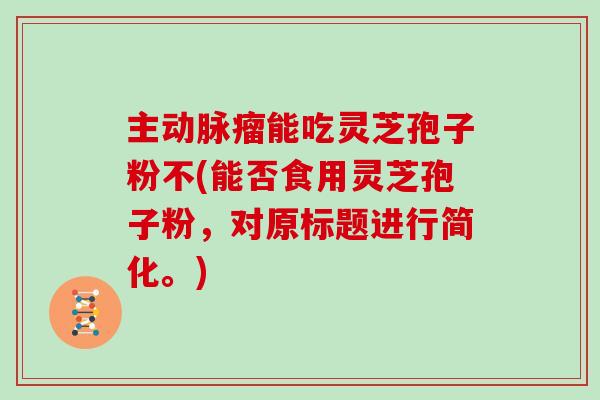 主动脉瘤能吃灵芝孢子粉不(能否食用灵芝孢子粉，对原标题进行简化。)