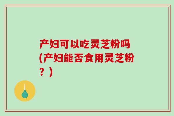产妇可以吃灵芝粉吗 (产妇能否食用灵芝粉？)