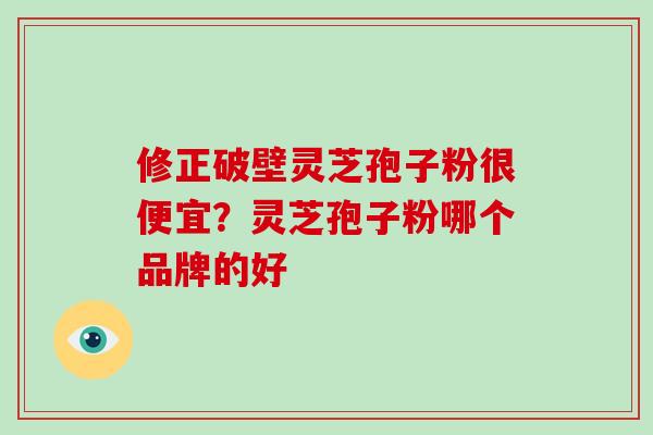 修正破壁灵芝孢子粉很便宜？灵芝孢子粉哪个品牌的好